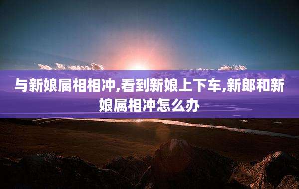 与新娘属相相冲,看到新娘上下车,新郎和新娘属相冲怎么办