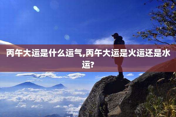 丙午大运是什么运气,丙午大运是火运还是水运?