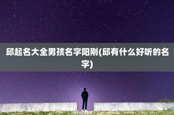 邱起名大全男孩名字阳刚(邱有什么好听的名字)