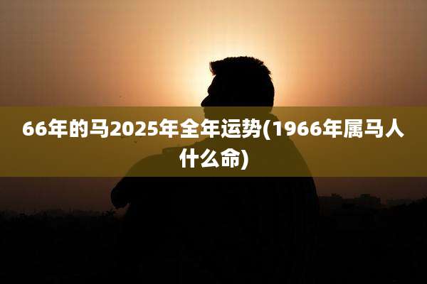 66年的马2025年全年运势(1966年属马人什么命)