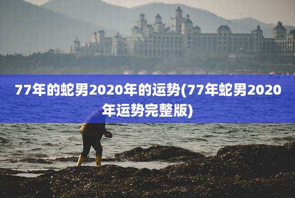 77年的蛇男2020年的运势(77年蛇男2020年运势完整版)