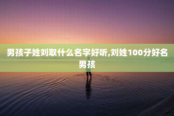 男孩子姓刘取什么名字好听,刘姓100分好名男孩