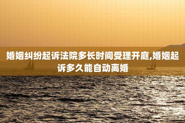 婚姻纠纷起诉法院多长时间受理开庭,婚姻起诉多久能自动离婚