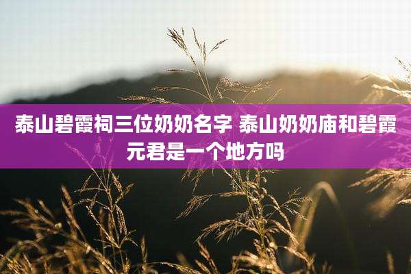 泰山碧霞祠三位奶奶名字 泰山奶奶庙和碧霞元君是一个地方吗