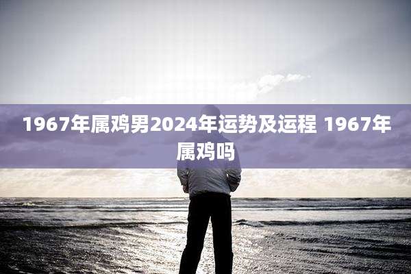 1967年属鸡男2024年运势及运程 1967年属鸡吗