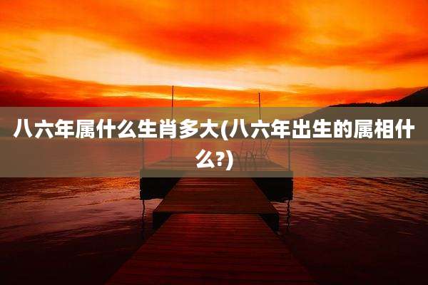 八六年属什么生肖多大(八六年出生的属相什么?)