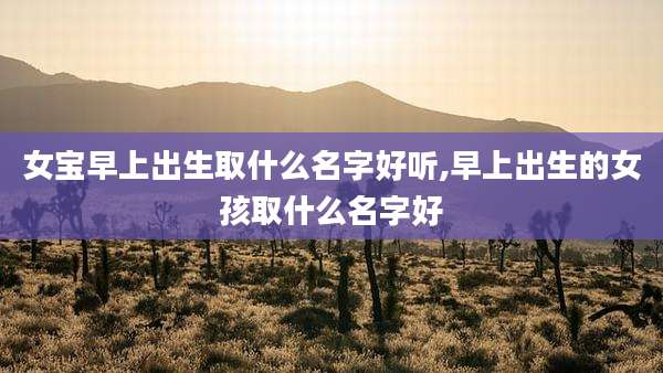 女宝早上出生取什么名字好听,早上出生的女孩取什么名字好