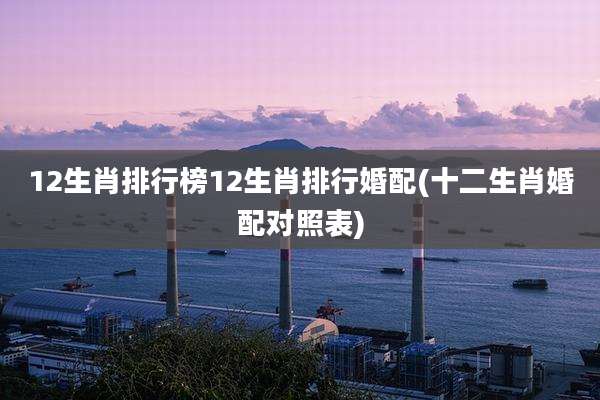12生肖排行榜12生肖排行婚配(十二生肖婚配对照表)