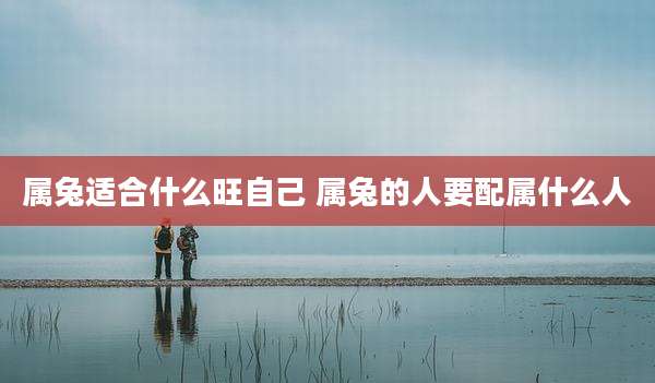 属兔适合什么旺自己 属兔的人要配属什么人