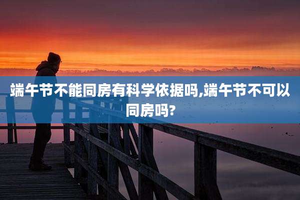 端午节不能同房有科学依据吗,端午节不可以同房吗?