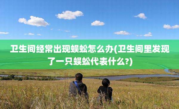 卫生间经常出现蜈蚣怎么办(卫生间里发现了一只蜈蚣代表什么?)