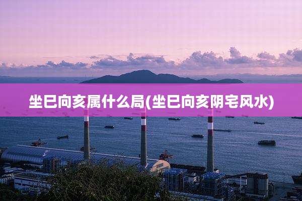 坐巳向亥属什么局(坐巳向亥阴宅风水)
