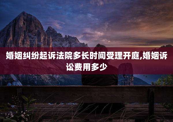 婚姻纠纷起诉法院多长时间受理开庭,婚姻诉讼费用多少