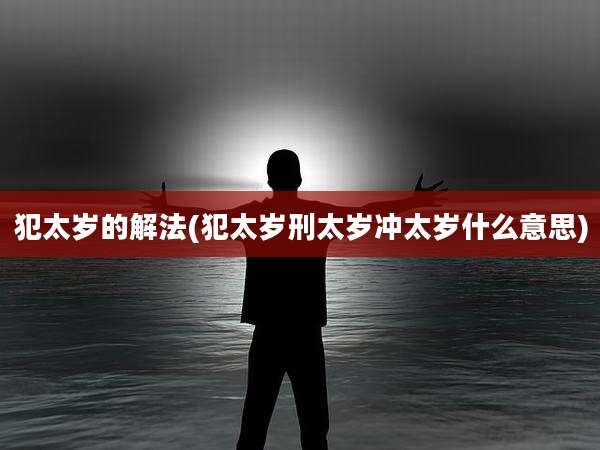 犯太岁的解法(犯太岁刑太岁冲太岁什么意思)