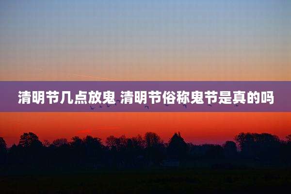 清明节几点放鬼 清明节俗称鬼节是真的吗