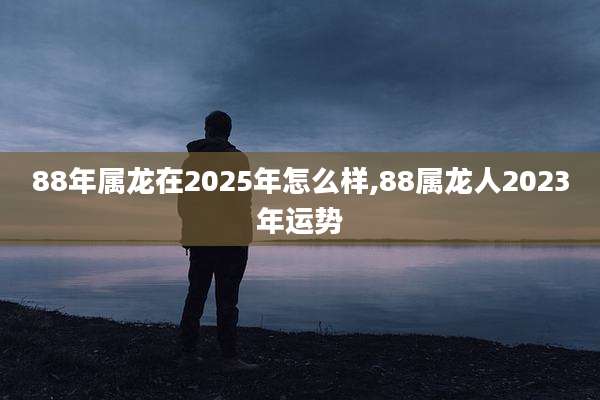 88年属龙在2025年怎么样,88属龙人2023年运势