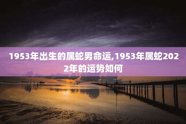 1953年出生的属蛇男命运,1953年属蛇2022年的运势如何