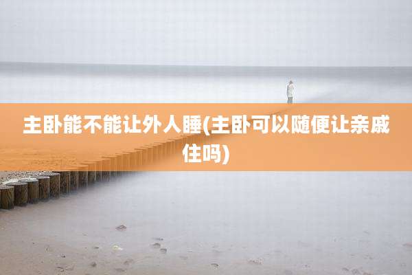 主卧能不能让外人睡(主卧可以随便让亲戚住吗)