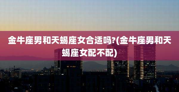 金牛座男和天蝎座女合适吗?(金牛座男和天蝎座女配不配)