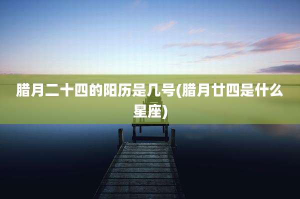 腊月二十四的阳历是几号(腊月廿四是什么星座)