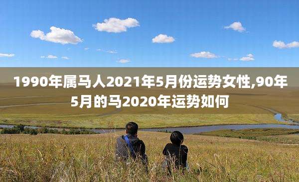 1990年属马人2021年5月份运势女性,90年5月的马2020年运势如何