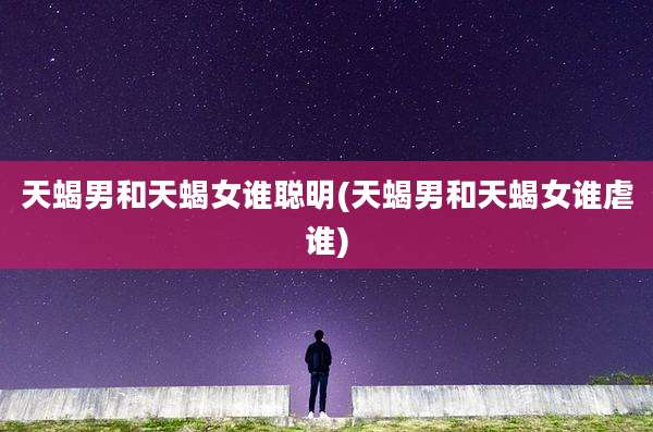 天蝎男和天蝎女谁聪明(天蝎男和天蝎女谁虐谁)