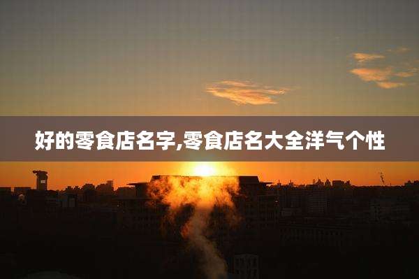 好的零食店名字,零食店名大全洋气个性