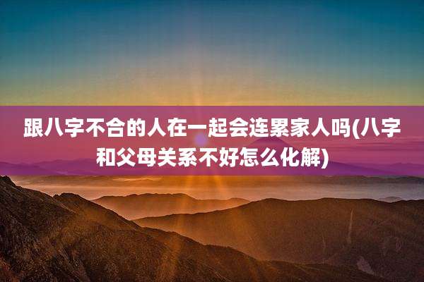 跟八字不合的人在一起会连累家人吗(八字和父母关系不好怎么化解)