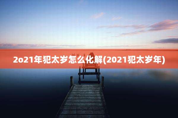 2o21年犯太岁怎么化解(2021犯太岁年)
