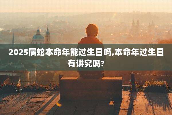 2025属蛇本命年能过生日吗,本命年过生日有讲究吗?