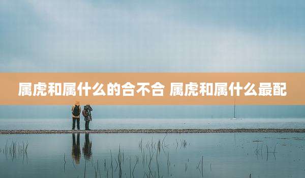 属虎和属什么的合不合 属虎和属什么最配