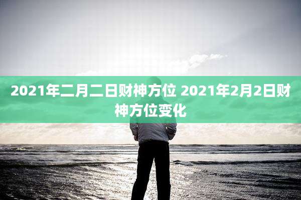 2021年二月二日财神方位 2021年2月2日财神方位变化