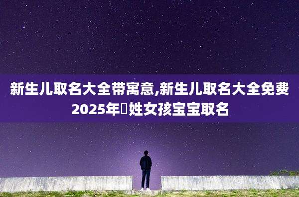 新生儿取名大全带寓意,新生儿取名大全免费2025年芶姓女孩宝宝取名