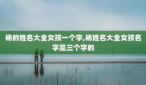 杨的姓名大全女孩一个字,杨姓名大全女孩名字是三个字的