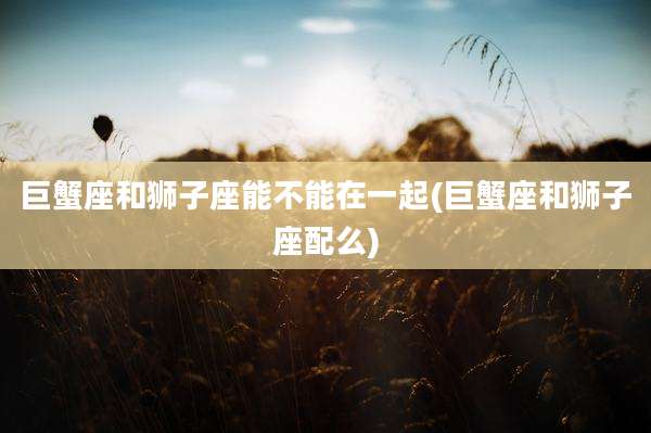 巨蟹座和狮子座能不能在一起(巨蟹座和狮子座配么)