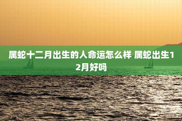 属蛇十二月出生的人命运怎么样 属蛇出生12月好吗