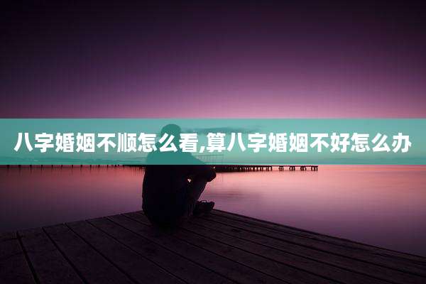 八字婚姻不顺怎么看,算八字婚姻不好怎么办