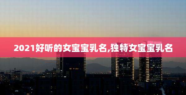 2021好听的女宝宝乳名,独特女宝宝乳名