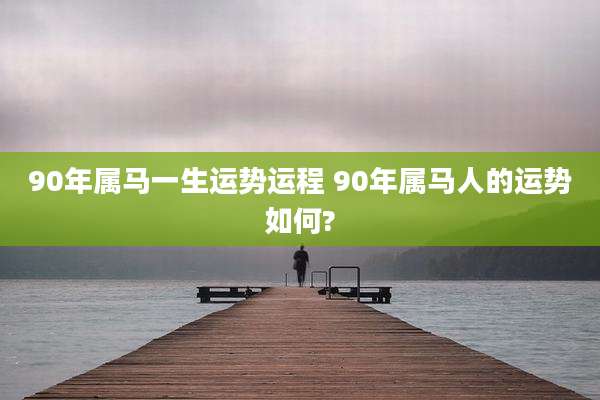 90年属马一生运势运程 90年属马人的运势如何?