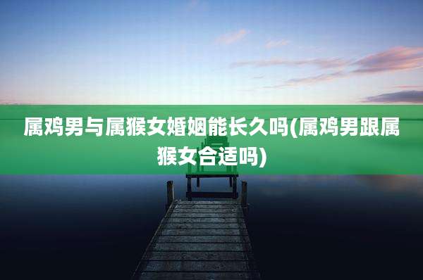 属鸡男与属猴女婚姻能长久吗(属鸡男跟属猴女合适吗)