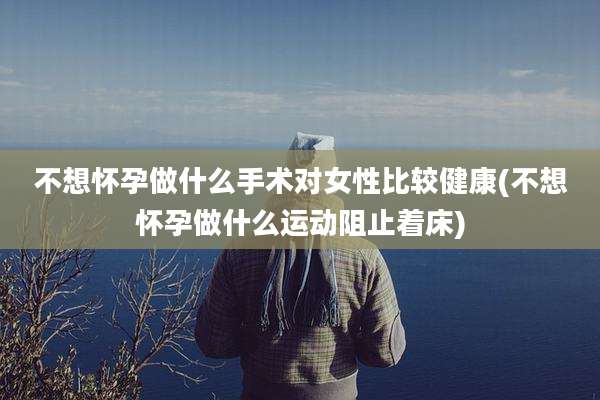 不想怀孕做什么手术对女性比较健康(不想怀孕做什么运动阻止着床)