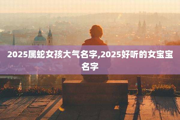 2025属蛇女孩大气名字,2025好听的女宝宝名字