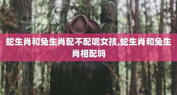 蛇生肖和兔生肖配不配呢女孩,蛇生肖和兔生肖相配吗