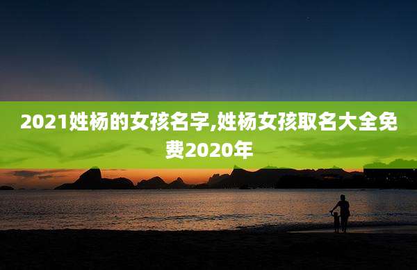 2021姓杨的女孩名字,姓杨女孩取名大全免费2020年