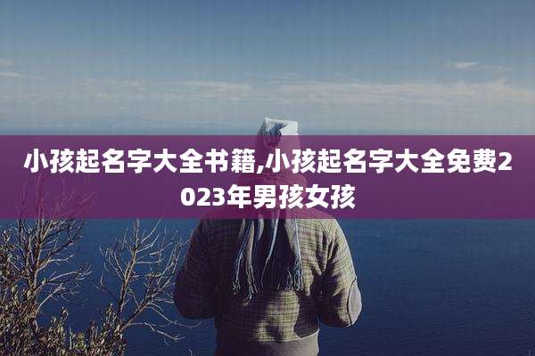 小孩起名字大全书籍,小孩起名字大全免费2023年男孩女孩