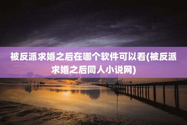 被反派求婚之后在哪个软件可以看(被反派求婚之后同人小说网)