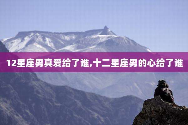 12星座男真爱给了谁,十二星座男的心给了谁