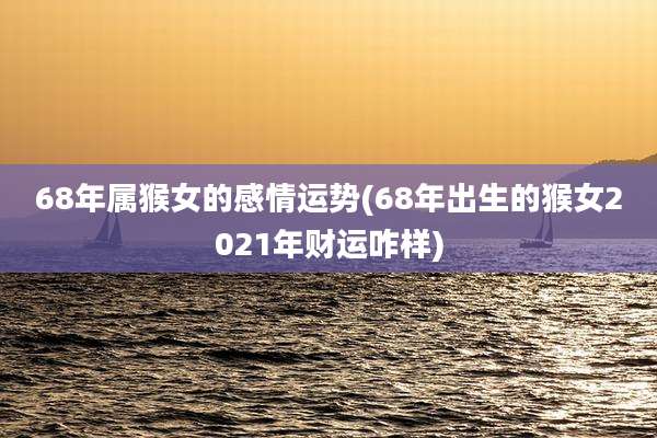 68年属猴女的感情运势(68年出生的猴女2021年财运咋样)