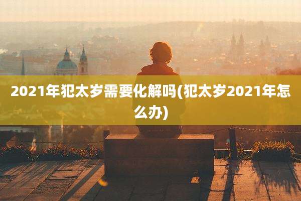2021年犯太岁需要化解吗(犯太岁2021年怎么办)