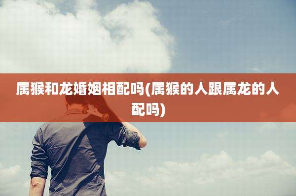属猴和龙婚姻相配吗(属猴的人跟属龙的人配吗)